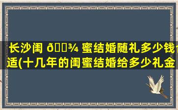 长沙闺 🌾 蜜结婚随礼多少钱合适(十几年的闺蜜结婚给多少礼金)